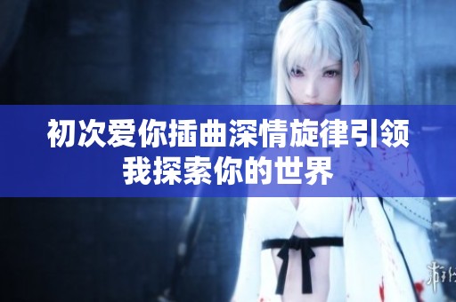 初次爱你插曲深情旋律引领我探索你的世界