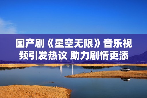 国产剧《星空无限》音乐视频引发热议 助力剧情更添神秘感