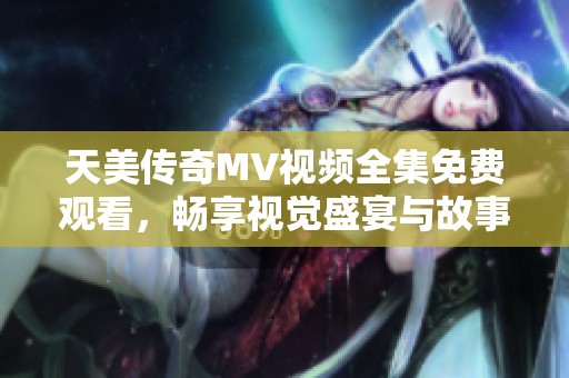 天美传奇MV视频全集免费观看，畅享视觉盛宴与故事情感