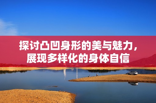 探讨凸凹身形的美与魅力，展现多样化的身体自信