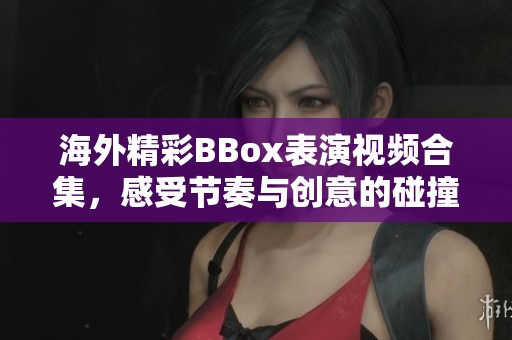 海外精彩BBox表演视频合集，感受节奏与创意的碰撞