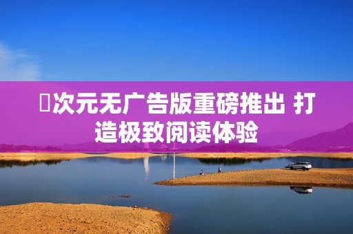 囧次元无广告版重磅推出 打造极致阅读体验