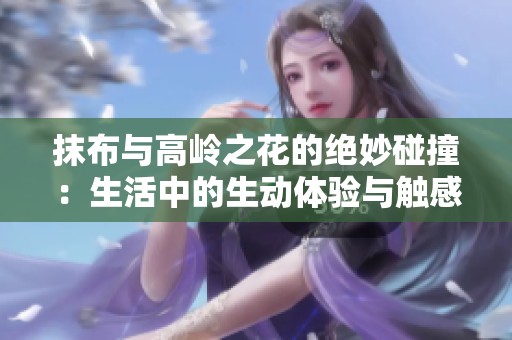 抹布与高岭之花的绝妙碰撞：生活中的生动体验与触感探索