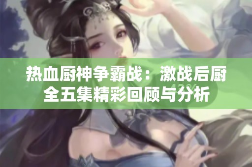 热血厨神争霸战：激战后厨全五集精彩回顾与分析