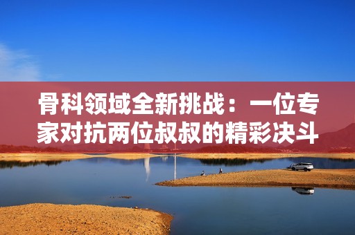 骨科领域全新挑战：一位专家对抗两位叔叔的精彩决斗
