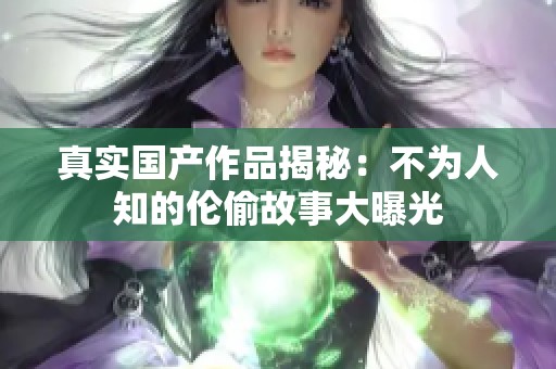 真实国产作品揭秘：不为人知的伦偷故事大曝光