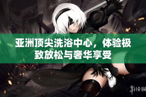 亚洲顶尖洗浴中心，体验极致放松与奢华享受