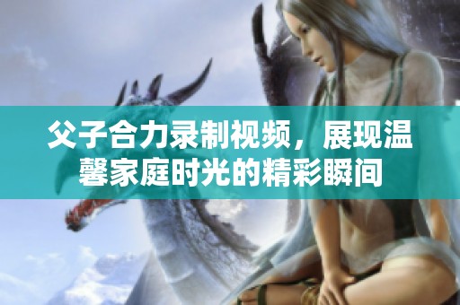 父子合力录制视频，展现温馨家庭时光的精彩瞬间