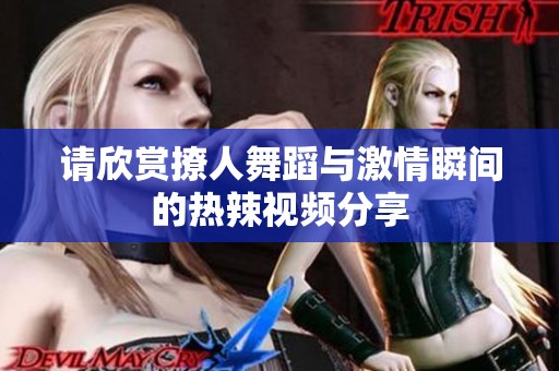 请欣赏撩人舞蹈与激情瞬间的热辣视频分享
