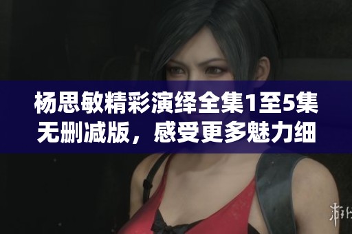 杨思敏精彩演绎全集1至5集无删减版，感受更多魅力细节