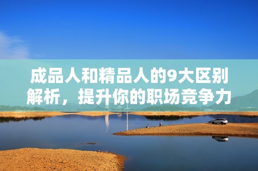 成品人和精品人的9大区别解析，提升你的职场竞争力