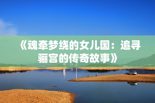 《魂牵梦绕的女儿国：追寻骊宫的传奇故事》