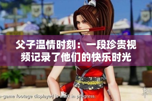 父子温情时刻：一段珍贵视频记录了他们的快乐时光