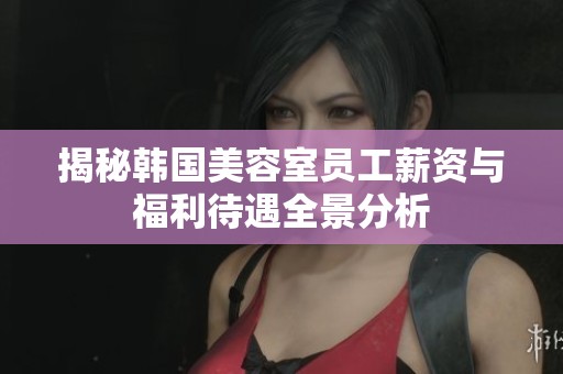 揭秘韩国美容室员工薪资与福利待遇全景分析