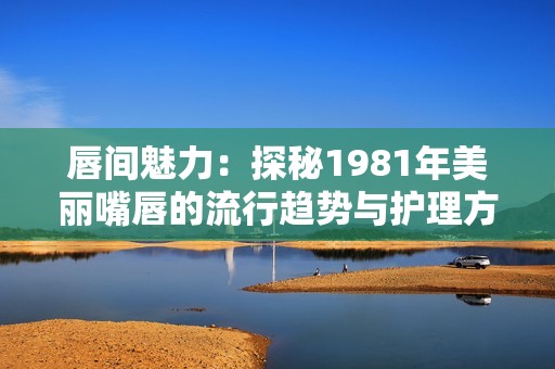 唇间魅力：探秘1981年美丽嘴唇的流行趋势与护理方法