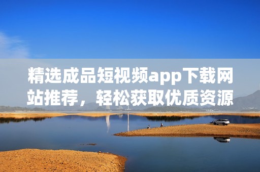 精选成品短视频app下载网站推荐，轻松获取优质资源