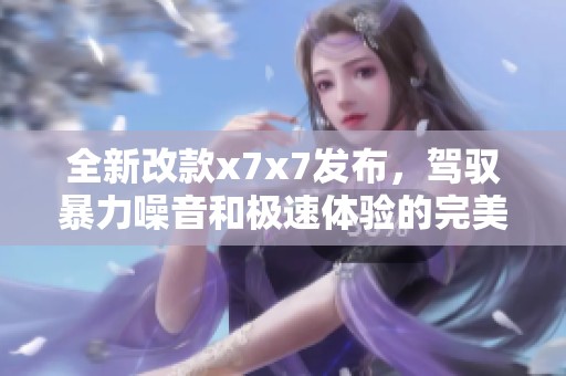 全新改款x7x7发布，驾驭暴力噪音和极速体验的完美结合