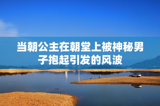 当朝公主在朝堂上被神秘男子抱起引发的风波