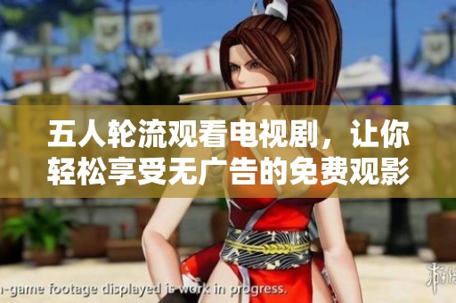 五人轮流观看电视剧，让你轻松享受无广告的免费观影体验