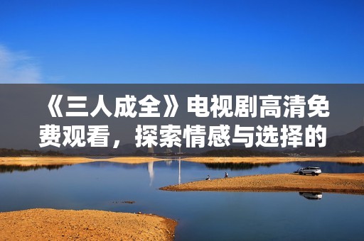 《三人成全》电视剧高清免费观看，探索情感与选择的复杂纠葛