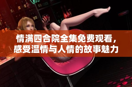 情满四合院全集免费观看，感受温情与人情的故事魅力