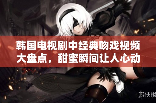韩国电视剧中经典吻戏视频大盘点，甜蜜瞬间让人心动不已