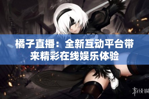 橘子直播：全新互动平台带来精彩在线娱乐体验