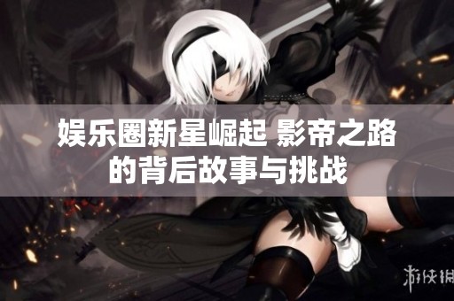 娱乐圈新星崛起 影帝之路的背后故事与挑战
