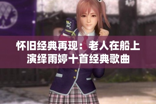 怀旧经典再现：老人在船上演绎雨婷十首经典歌曲