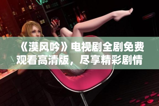 《漠风吟》电视剧全剧免费观看高清版，尽享精彩剧情与视觉盛宴