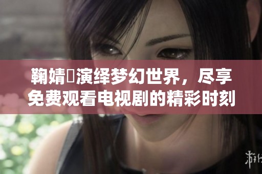 鞠婧祎演绎梦幻世界，尽享免费观看电视剧的精彩时刻
