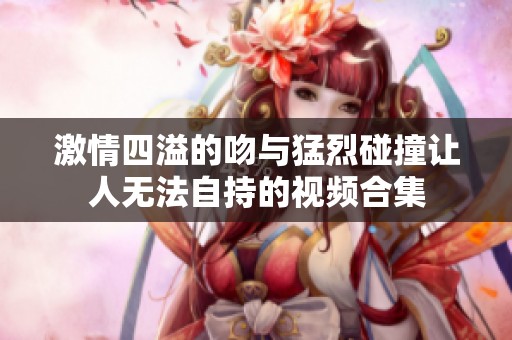 激情四溢的吻与猛烈碰撞让人无法自持的视频合集
