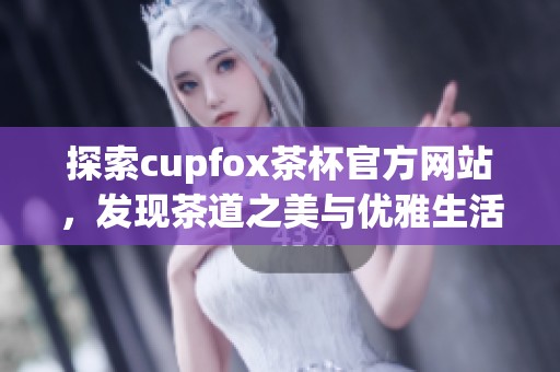 探索cupfox茶杯官方网站，发现茶道之美与优雅生活方式