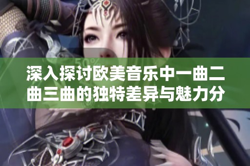 深入探讨欧美音乐中一曲二曲三曲的独特差异与魅力分析