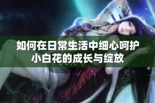 如何在日常生活中细心呵护小白花的成长与绽放