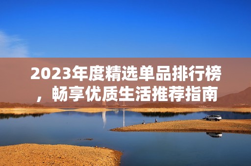 2023年度精选单品排行榜，畅享优质生活推荐指南