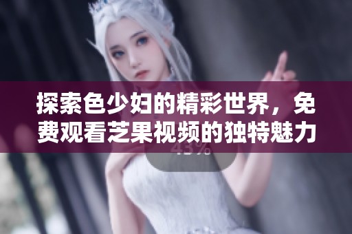探索色少妇的精彩世界，免费观看芝果视频的独特魅力
