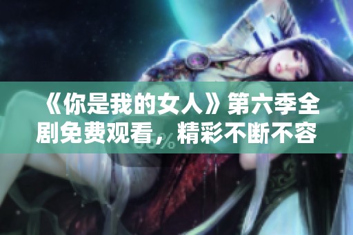 《你是我的女人》第六季全剧免费观看，精彩不断不容错过！