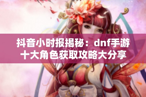 抖音小时报揭秘：dnf手游十大角色获取攻略大分享
