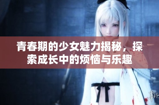 青春期的少女魅力揭秘，探索成长中的烦恼与乐趣