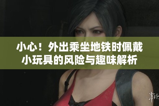 小心！外出乘坐地铁时佩戴小玩具的风险与趣味解析