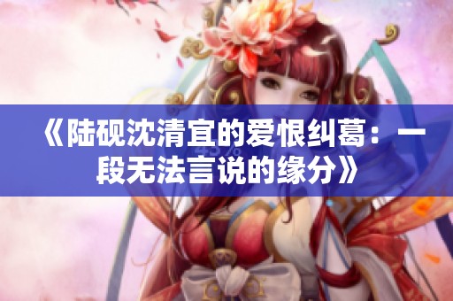 《陆砚沈清宜的爱恨纠葛：一段无法言说的缘分》