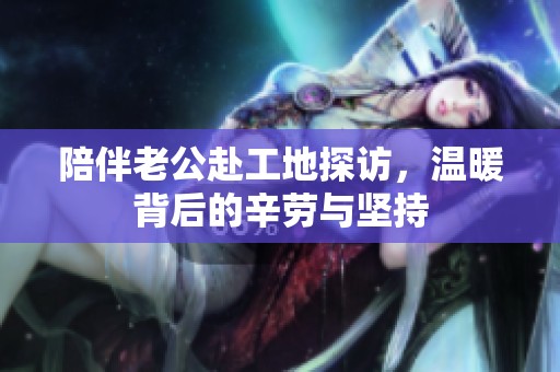 陪伴老公赴工地探访，温暖背后的辛劳与坚持