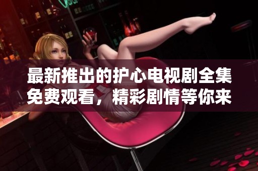最新推出的护心电视剧全集免费观看，精彩剧情等你来欣赏