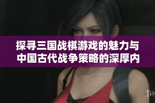 探寻三国战棋游戏的魅力与中国古代战争策略的深厚内涵