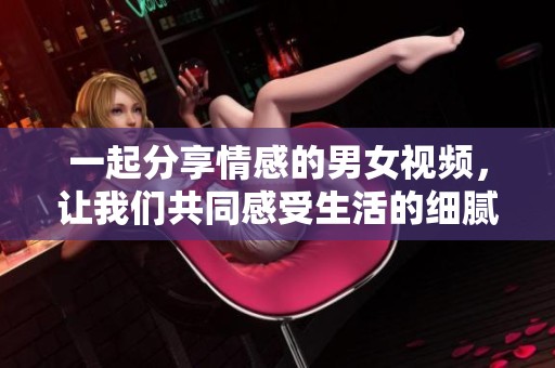 一起分享情感的男女视频，让我们共同感受生活的细腻瞬间