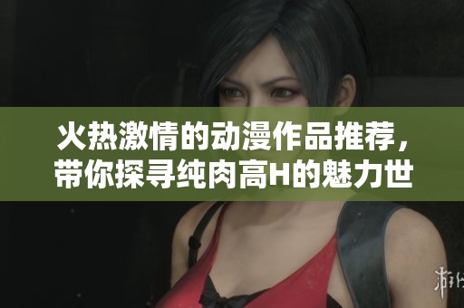 火热激情的动漫作品推荐，带你探寻纯肉高H的魅力世界