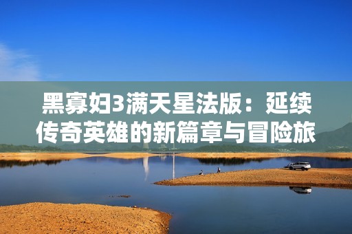 黑寡妇3满天星法版：延续传奇英雄的新篇章与冒险旅程