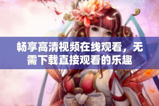 畅享高清视频在线观看，无需下载直接观看的乐趣