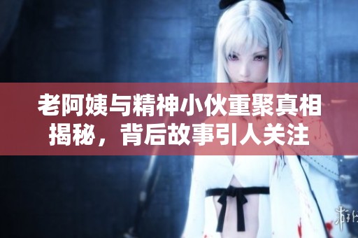 老阿姨与精神小伙重聚真相揭秘，背后故事引人关注